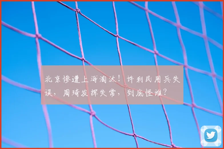 北京惨遭上海淘汰！许利民用兵失误，周琦发挥失常，到底怪谁？