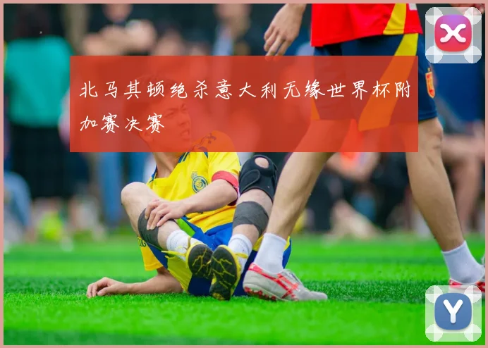 北马其顿绝杀意大利无缘世界杯附加赛决赛