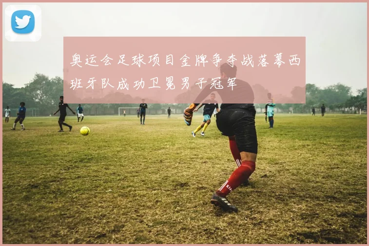 奥运会足球项目金牌争夺战落幕西班牙队成功卫冕男子冠军