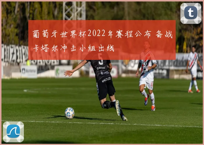 葡萄牙世界杯2022年赛程公布 备战卡塔尔冲击小组出线