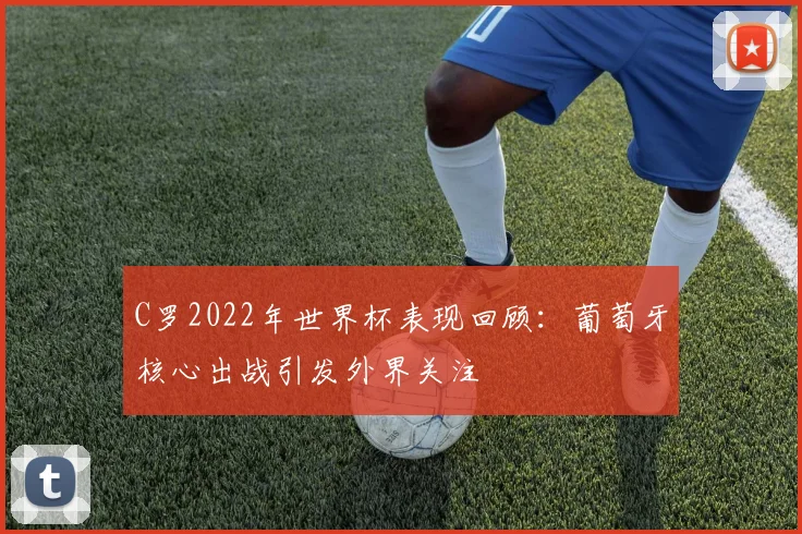 C罗2022年世界杯表现回顾：葡萄牙核心出战引发外界关注