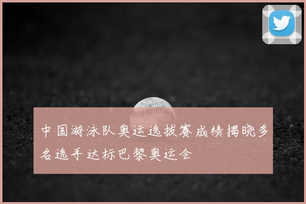 中国游泳队奥运选拔赛成绩揭晓多名选手达标巴黎奥运会