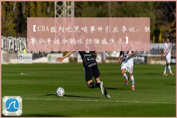 【CBA裁判吹黑哨事件引发争议，联赛公平性和执法标准成焦点】