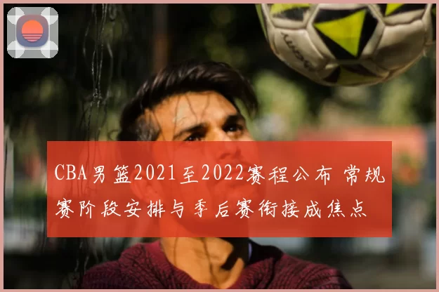 CBA男篮2021至2022赛程公布 常规赛阶段安排与季后赛衔接成焦点