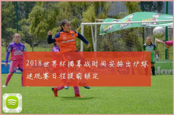 2018世界杯揭幕战时间安排出炉球迷观赛日程提前锁定