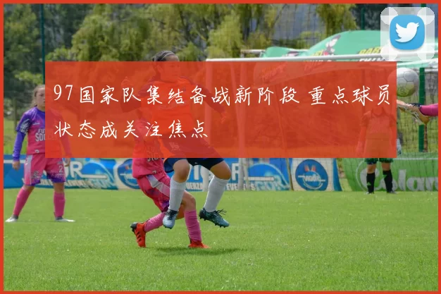 97国家队集结备战新阶段 重点球员状态成关注焦点