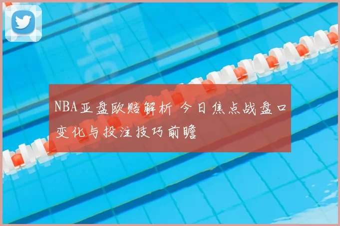 NBA亚盘欧赔解析 今日焦点战盘口变化与投注技巧前瞻