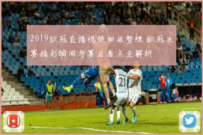 2019欧冠直播视频回放整理 欧冠决赛精彩瞬间与赛后看点全解析
