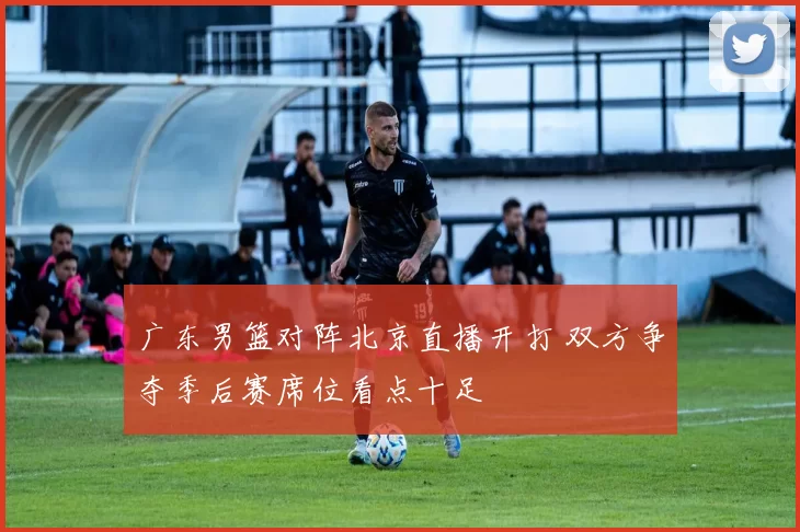 广东男篮对阵北京直播开打 双方争夺季后赛席位看点十足