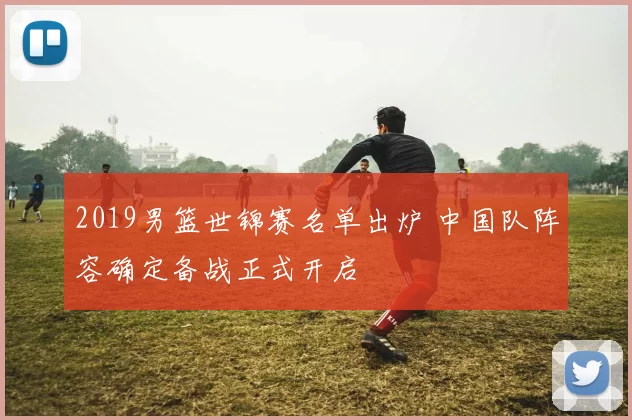 2019男篮世锦赛名单出炉 中国队阵容确定备战正式开启