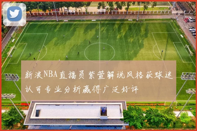 新浪NBA直播员紫萱解说风格获球迷认可专业分析赢得广泛好评