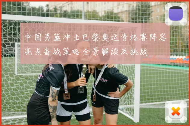 中国男篮冲击巴黎奥运资格赛阵容亮点备战策略全景解读及挑战