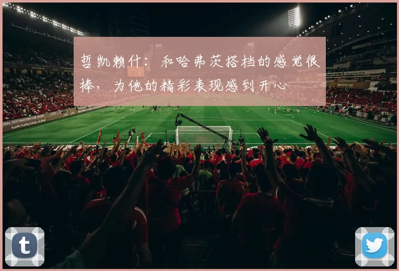 哲凯赖什:和哈弗茨搭档的感觉很棒,为他的精彩表现感到开心