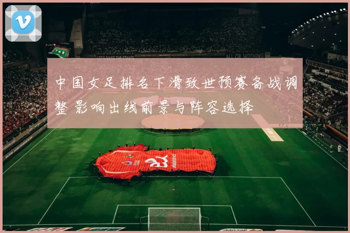 中国女足排名下滑致世预赛备战调整 影响出线前景与阵容选择