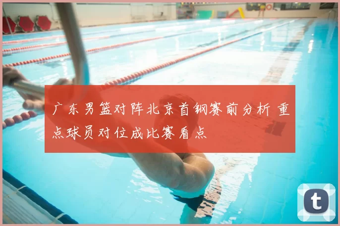 广东男篮对阵北京首钢赛前分析 重点球员对位成比赛看点