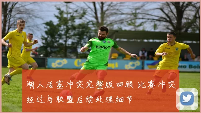 湖人活塞冲突完整版回顾 比赛冲突经过与联盟后续处理细节