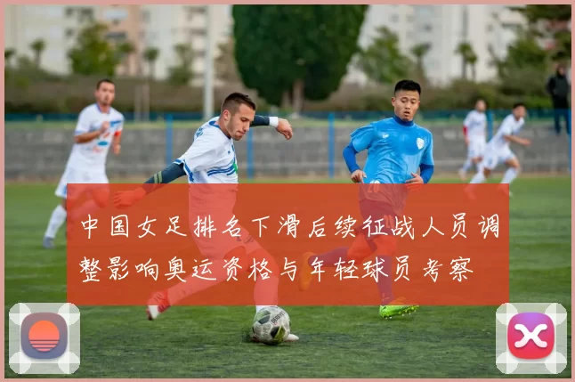 中国女足排名下滑后续征战人员调整影响奥运资格与年轻球员考察