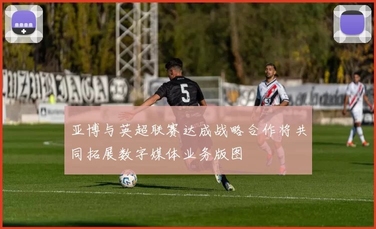 亚博与英超联赛达成战略合作将共同拓展数字媒体业务版图