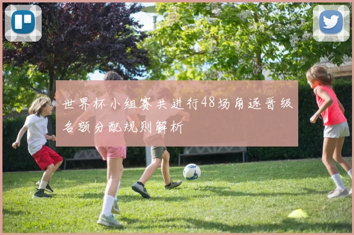 世界杯小组赛共进行48场角逐晋级名额分配规则解析