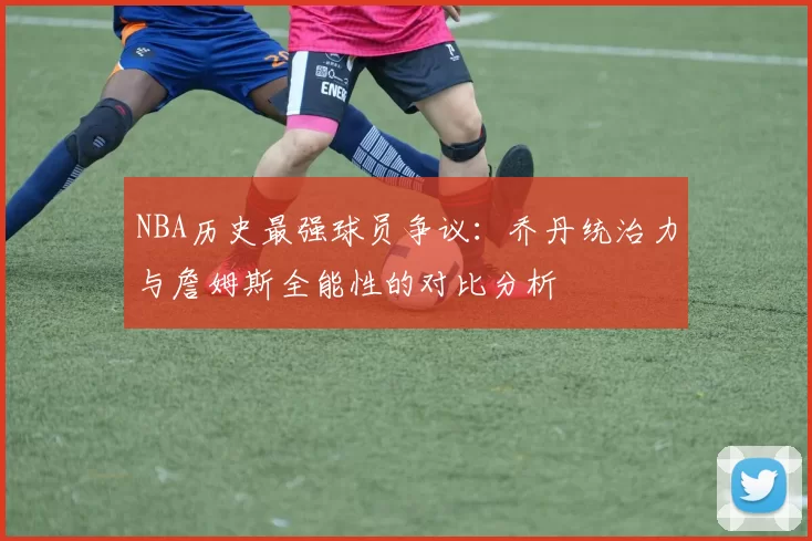 NBA历史最强球员争议：乔丹统治力与詹姆斯全能性的对比分析