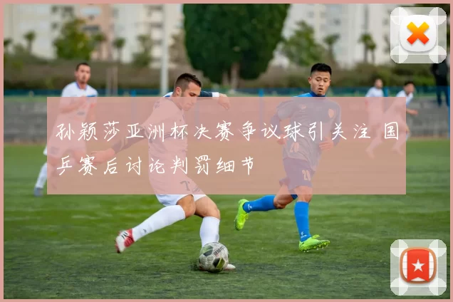 孙颖莎亚洲杯决赛争议球引关注 国乒赛后讨论判罚细节