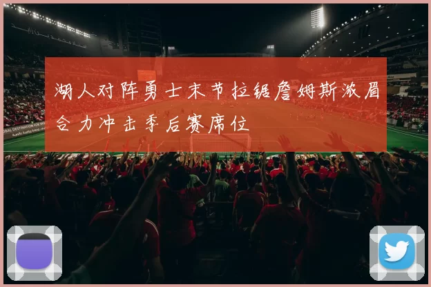 湖人对阵勇士末节拉锯詹姆斯浓眉合力冲击季后赛席位