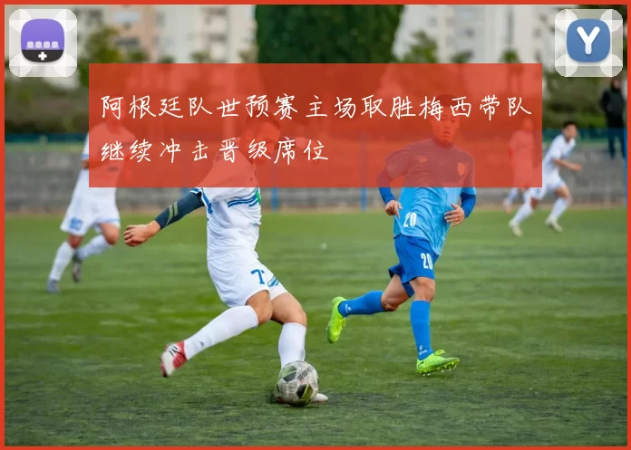 阿根廷队世预赛主场取胜梅西带队继续冲击晋级席位