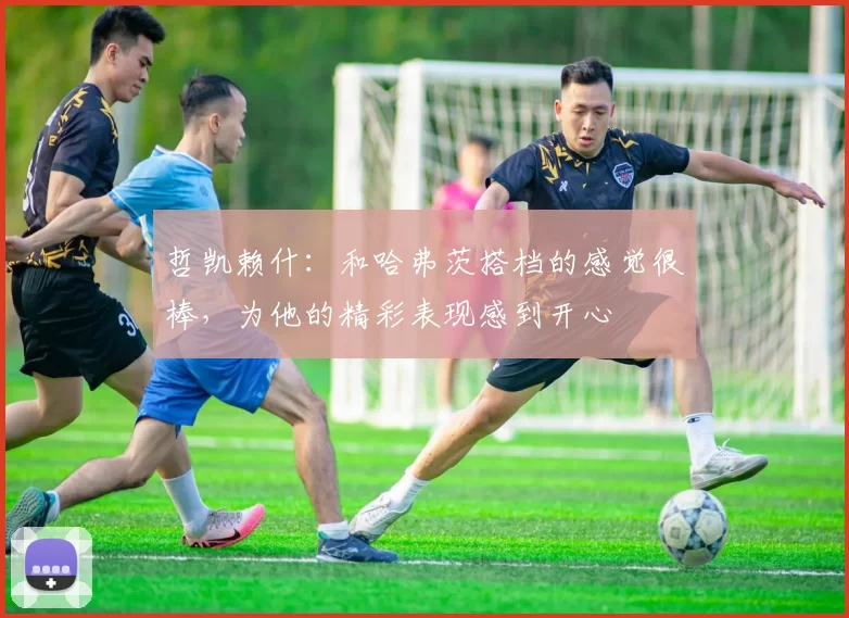 哲凯赖什：和哈弗茨搭档的感觉很棒，为他的精彩表现感到开心