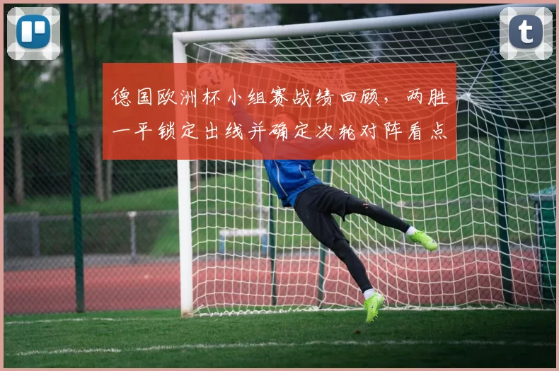 德国欧洲杯小组赛战绩回顾,两胜一平锁定出线并确定次轮对阵看点