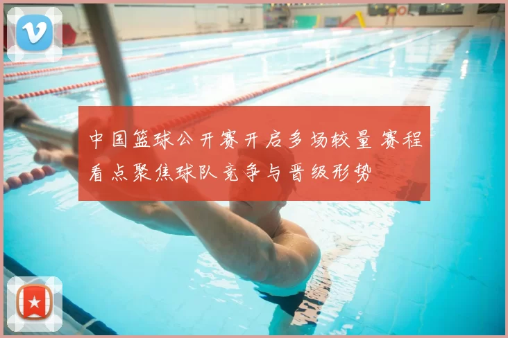 中国篮球公开赛开启多场较量 赛程看点聚焦球队竞争与晋级形势