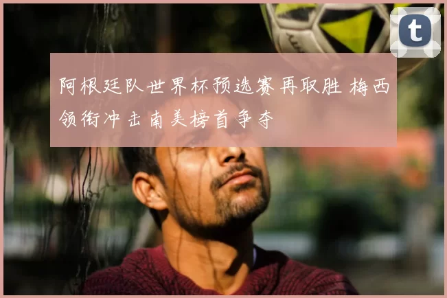 阿根廷队世界杯预选赛再取胜 梅西领衔冲击南美榜首争夺