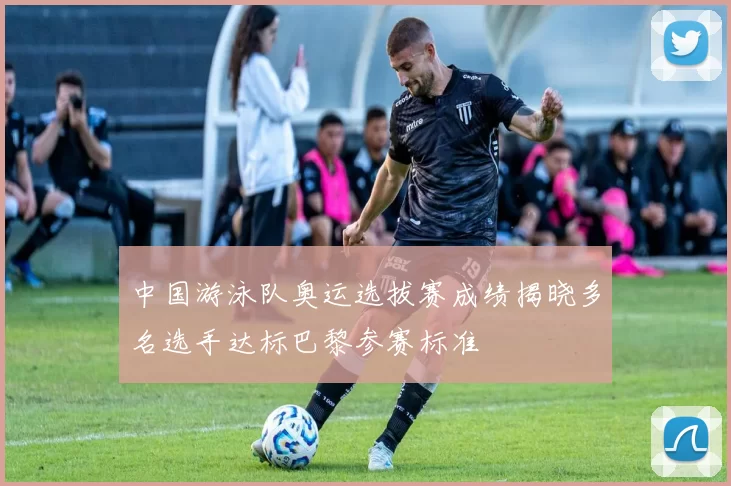 中国游泳队奥运选拔赛成绩揭晓多名选手达标巴黎参赛标准