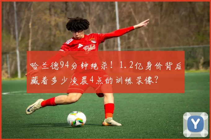哈兰德94分钟绝杀！1.2亿身价背后藏着多少凌晨4点的训练录像？
