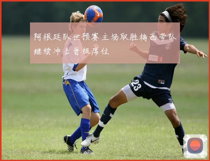 阿根廷队世预赛主场取胜梅西带队继续冲击晋级席位