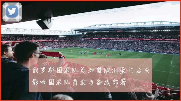 俄罗斯国家队员加盟欧洲豪门后或影响国家队首发与备战部署