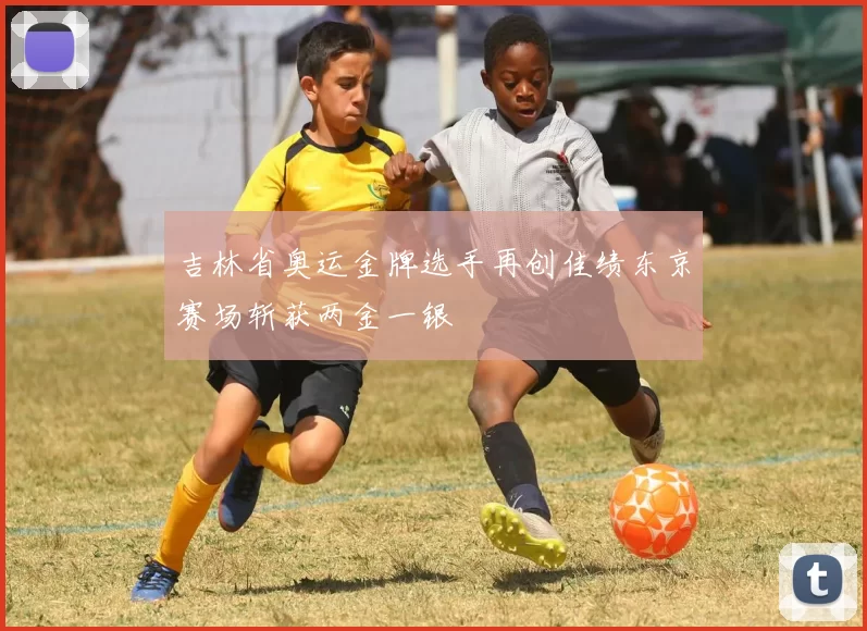 吉林省奥运金牌选手再创佳绩东京赛场斩获两金一银