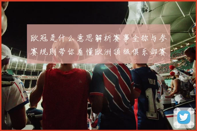 欧冠是什么意思解析赛事全称与参赛规则带你看懂欧洲顶级俱乐部赛事