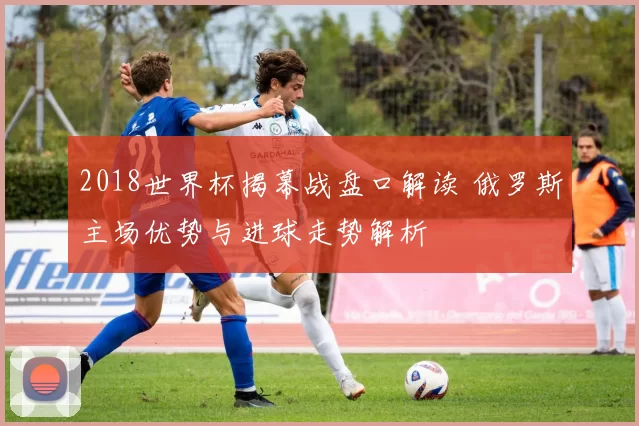 2018世界杯揭幕战盘口解读 俄罗斯主场优势与进球走势解析