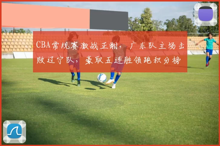 CBA常规赛激战正酣，广东队主场击败辽宁队，豪取五连胜领跑积分榜