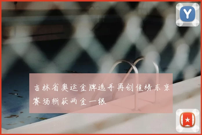 吉林省奥运金牌选手再创佳绩东京赛场斩获两金一银