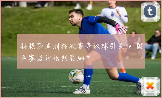 孙颖莎亚洲杯决赛争议球引关注 国乒赛后讨论判罚细节