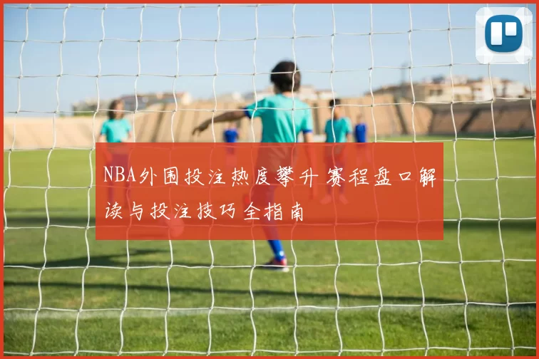NBA外围投注热度攀升 赛程盘口解读与投注技巧全指南