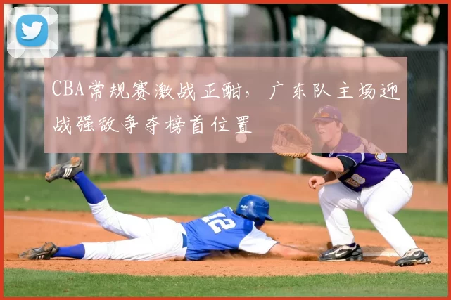 CBA常规赛激战正酣，广东队主场迎战强敌争夺榜首位置
