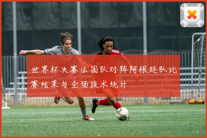 世界杯决赛法国队对阵阿根廷队比赛结果与全场技术统计