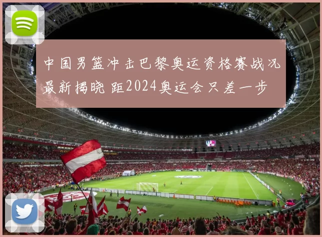 中国男篮冲击巴黎奥运资格赛战况最新揭晓 距2024奥运会只差一步