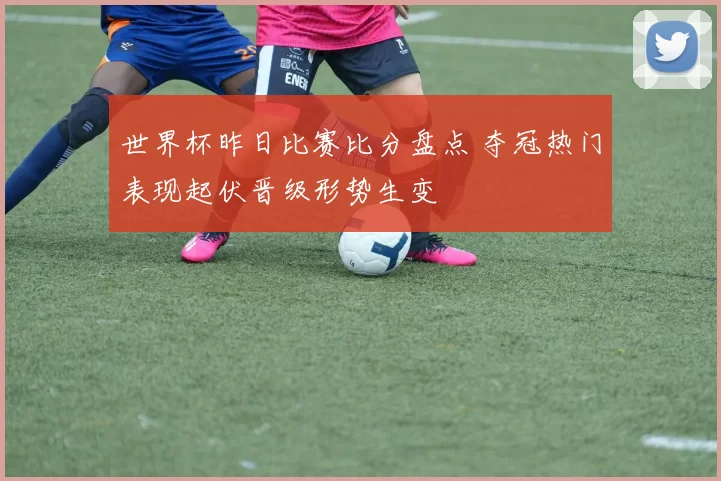 世界杯昨日比赛比分盘点 夺冠热门表现起伏晋级形势生变