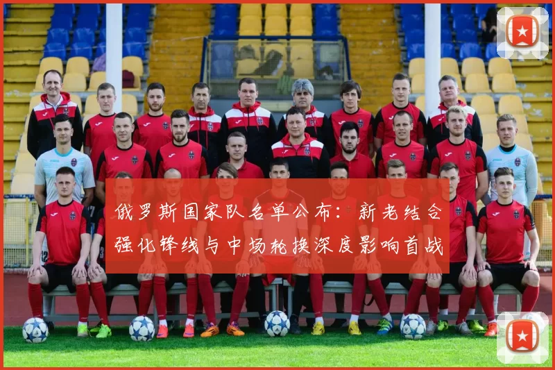 俄罗斯国家队名单公布：新老结合强化锋线与中场轮换深度影响首战排兵
