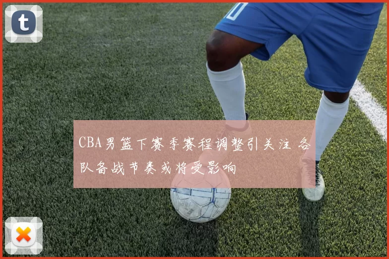 CBA男篮下赛季赛程调整引关注 各队备战节奏或将受影响