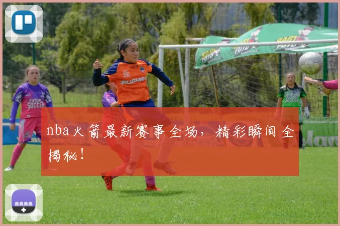 nba火箭最新赛事全场，精彩瞬间全揭秘！